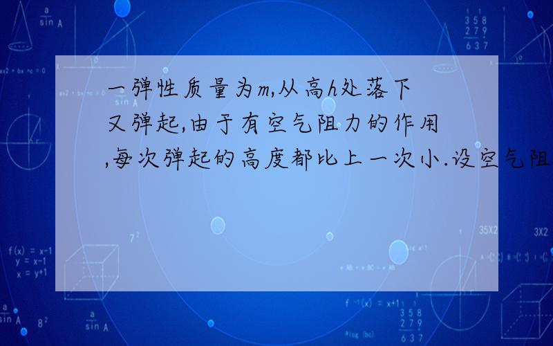 一弹性质量为m,从高h处落下又弹起,由于有空气阻力的作用,每次弹起的高度都比上一次小.设空气阻力的大小恒为f,不记球碰地