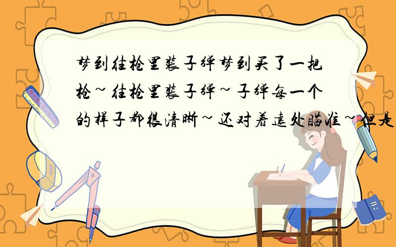 梦到往枪里装子弹梦到买了一把枪~往枪里装子弹~子弹每一个的样子都很清晰~还对着远处瞄准~但是就是不敢开枪~怕枪声太大被发