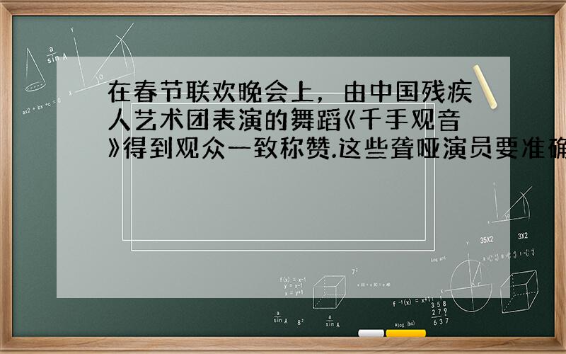 在春节联欢晚会上，由中国残疾人艺术团表演的舞蹈《千手观音》得到观众一致称赞.这些聋哑演员要准确理解指导教师的“手语”所表