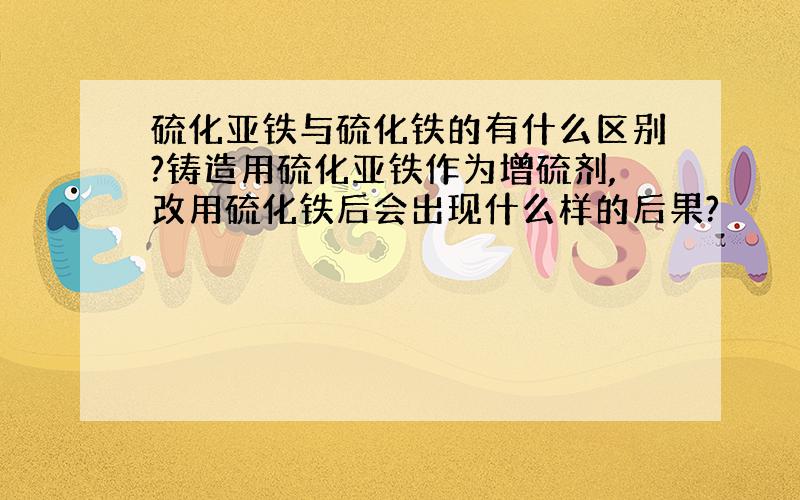 硫化亚铁与硫化铁的有什么区别?铸造用硫化亚铁作为增硫剂,改用硫化铁后会出现什么样的后果?