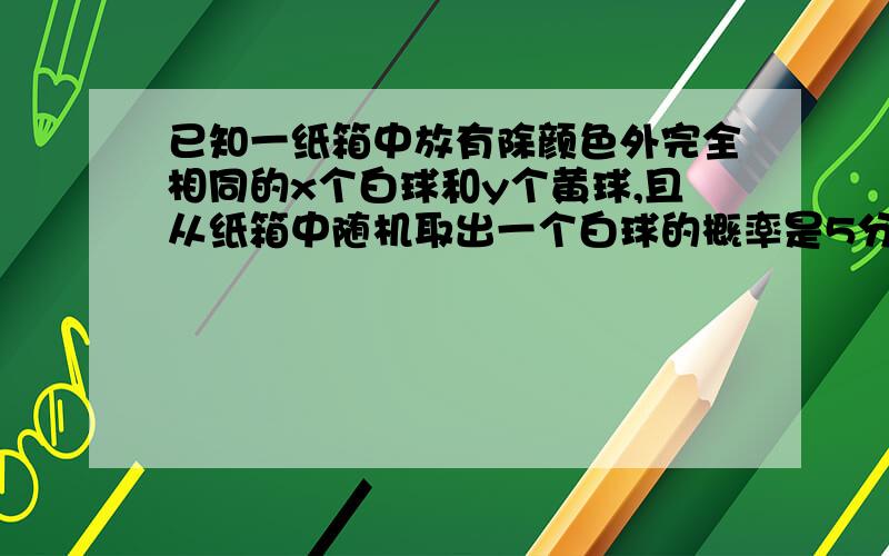 已知一纸箱中放有除颜色外完全相同的x个白球和y个黄球,且从纸箱中随机取出一个白球的概率是5分之2