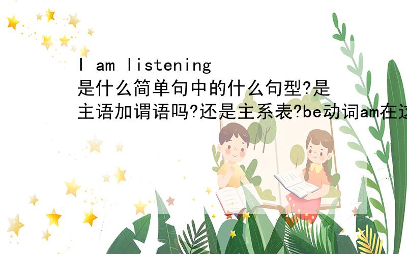 I am listening是什么简单句中的什么句型?是主语加谓语吗?还是主系表?be动词am在这里是助动词还是系动