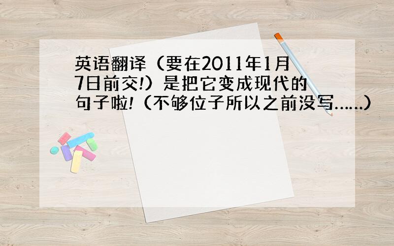 英语翻译（要在2011年1月7日前交!）是把它变成现代的句子啦!（不够位子所以之前没写……）