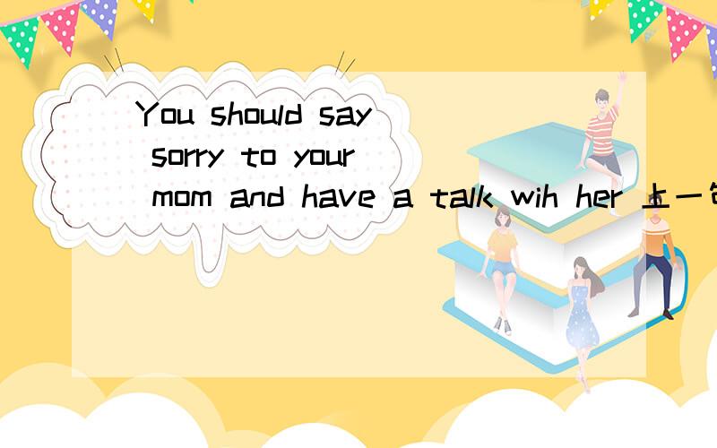 You should say sorry to your mom and have a talk wih her 上一句