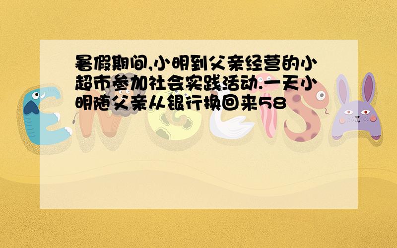 暑假期间,小明到父亲经营的小超市参加社会实践活动.一天小明随父亲从银行换回来58