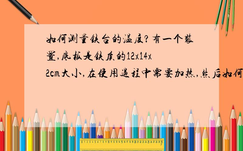 如何测量铁台的温度?有一个装置,底板是铁质的12x14x2cm大小,在使用过程中需要加热,然后如何测量器实际温度呢?