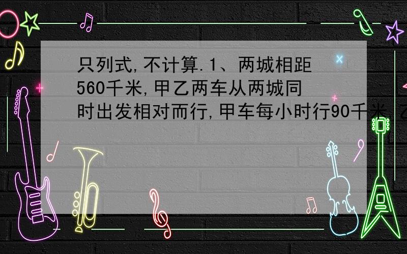 只列式,不计算.1、两城相距560千米,甲乙两车从两城同时出发相对而行,甲车每小时行90千米,乙车每小时70千米,几时后