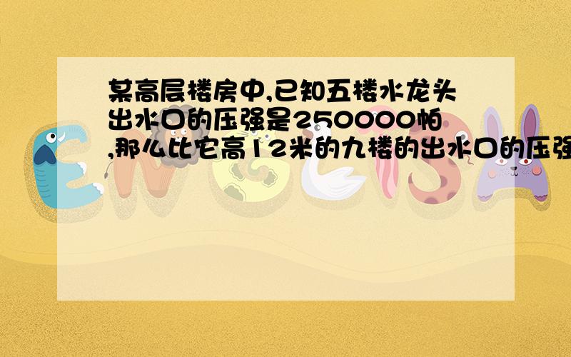 某高层楼房中,已知五楼水龙头出水口的压强是250000帕,那么比它高12米的九楼的出水口的压强是多少帕?