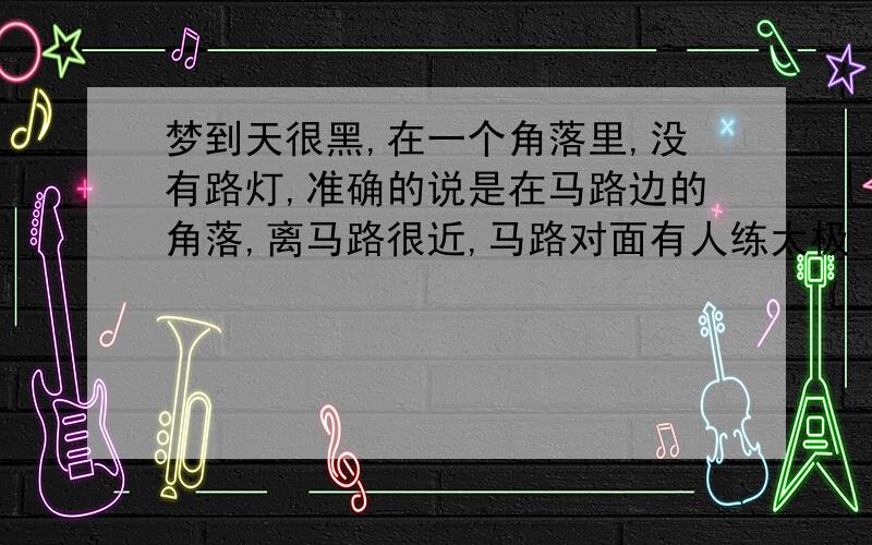 梦到天很黑,在一个角落里,没有路灯,准确的说是在马路边的角落,离马路很近,马路对面有人练太极.