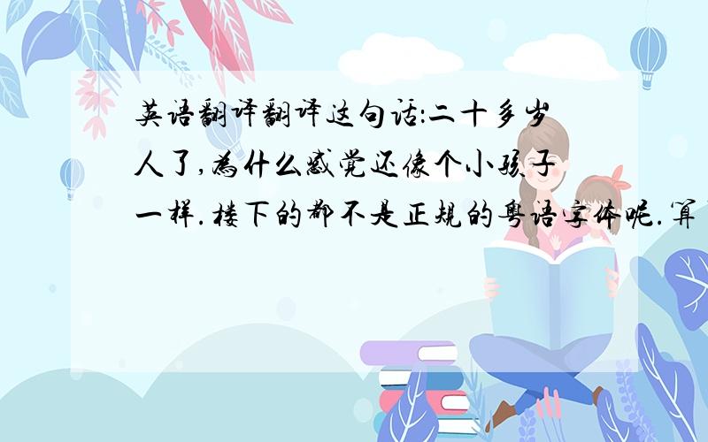 英语翻译翻译这句话：二十多岁人了,为什么感觉还像个小孩子一样.楼下的都不是正规的粤语字体呢.算了 还是我自己找吧.答案是