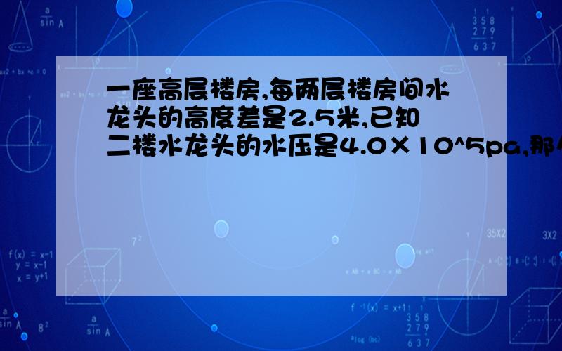 一座高层楼房,每两层楼房间水龙头的高度差是2.5米,已知二楼水龙头的水压是4.0×10^5pa,那么四楼水龙头的水压约是