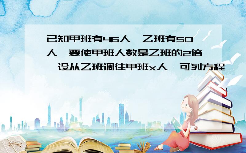 已知甲班有46人,乙班有50人,要使甲班人数是乙班的2倍,设从乙班调往甲班x人,可列方程