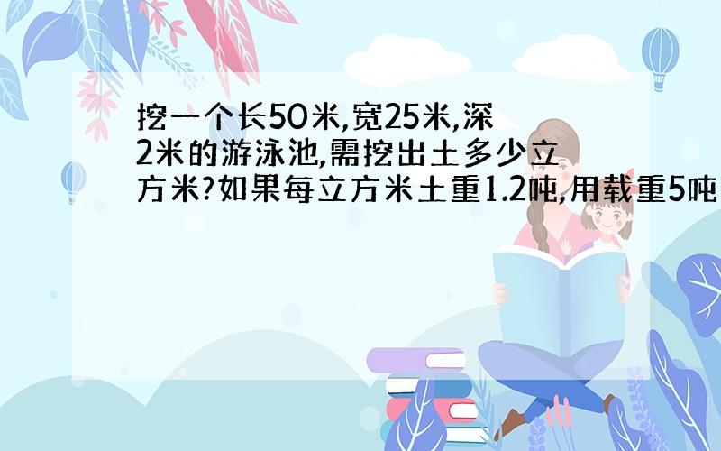 挖一个长50米,宽25米,深2米的游泳池,需挖出土多少立方米?如果每立方米土重1.2吨,用载重5吨的汽车运走