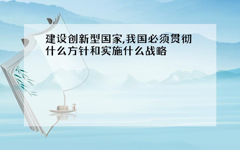 建设创新型国家,我国必须贯彻什么方针和实施什么战略