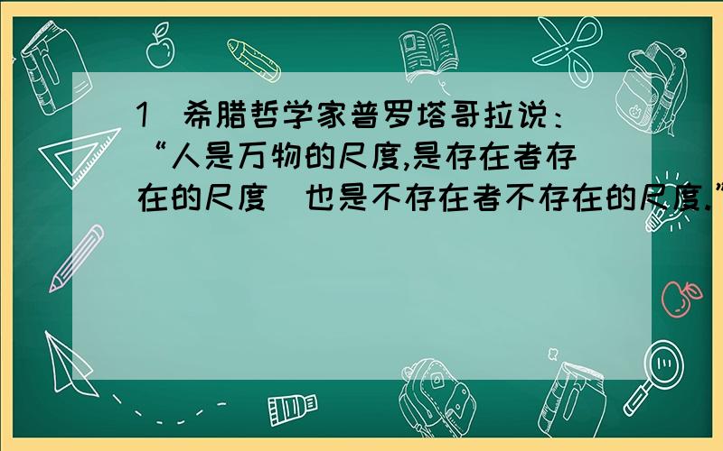 1．希腊哲学家普罗塔哥拉说：“人是万物的尺度,是存在者存在的尺度．也是不存在者不存在的尺度.”与其哲学思想相似的我国古代