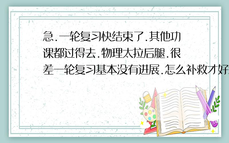 急.一轮复习快结束了.其他功课都过得去.物理太拉后腿.很差一轮复习基本没有进展.怎么补救才好怎么尽可能的提高物理分数 达