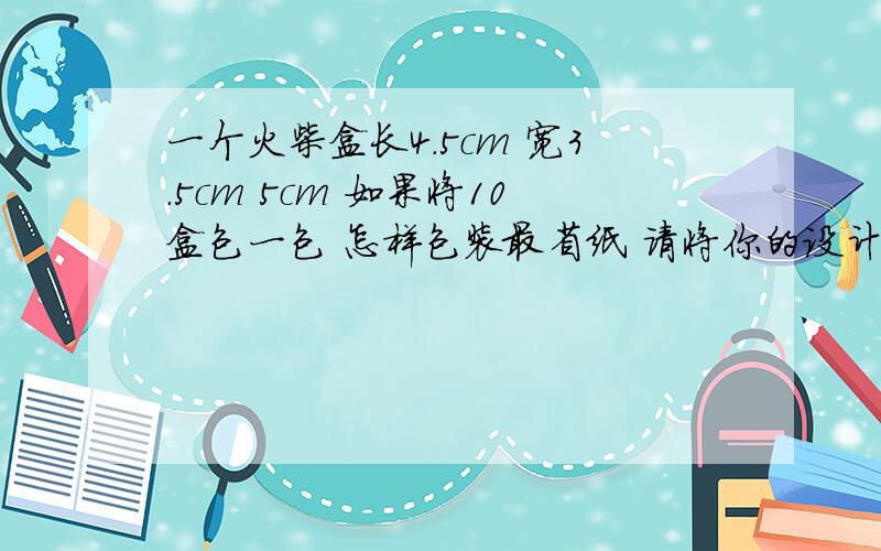 一个火柴盒长4.5cm 宽3.5cm 5cm 如果将10盒包一包 怎样包装最省纸 请将你的设计方案写出来 并计算所需包装