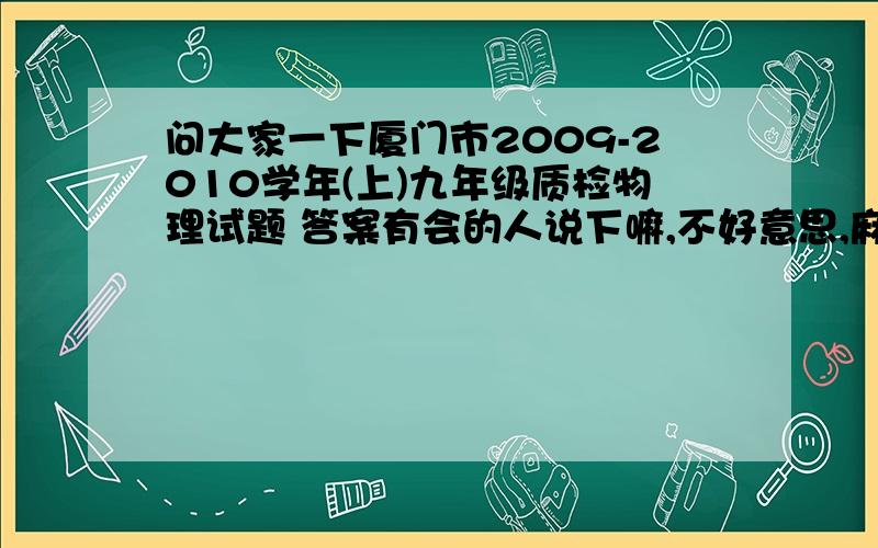 问大家一下厦门市2009-2010学年(上)九年级质检物理试题 答案有会的人说下嘛,不好意思,麻烦大家0X