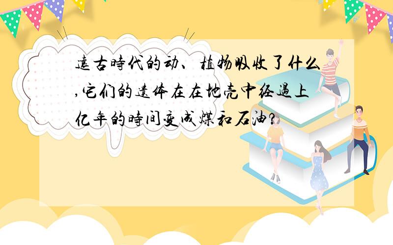 远古时代的动、植物吸收了什么,它们的遗体在在地壳中经过上亿年的时间变成煤和石油?