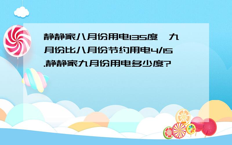 静静家八月份用电135度,九月份比八月份节约用电4/15.静静家九月份用电多少度?