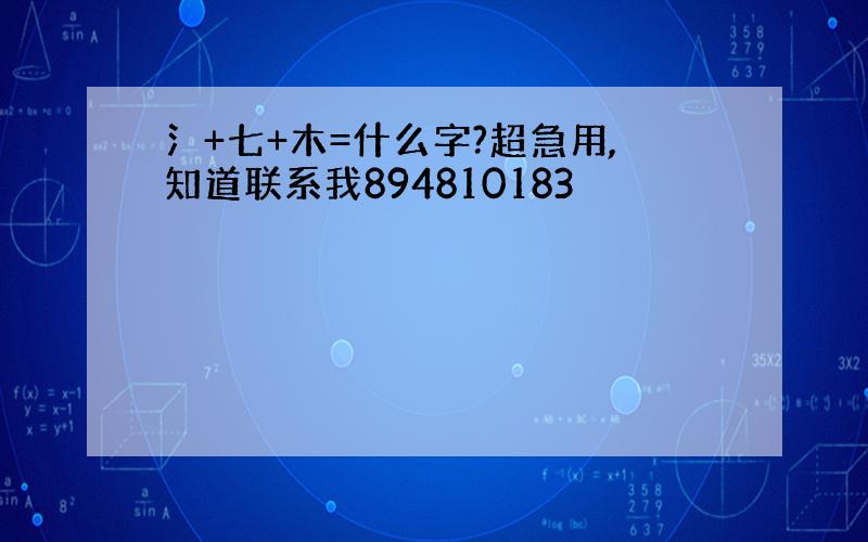 氵+七+木=什么字?超急用,知道联系我894810183