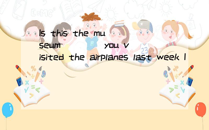 Is this the museum ____you visited the airplanes last week I