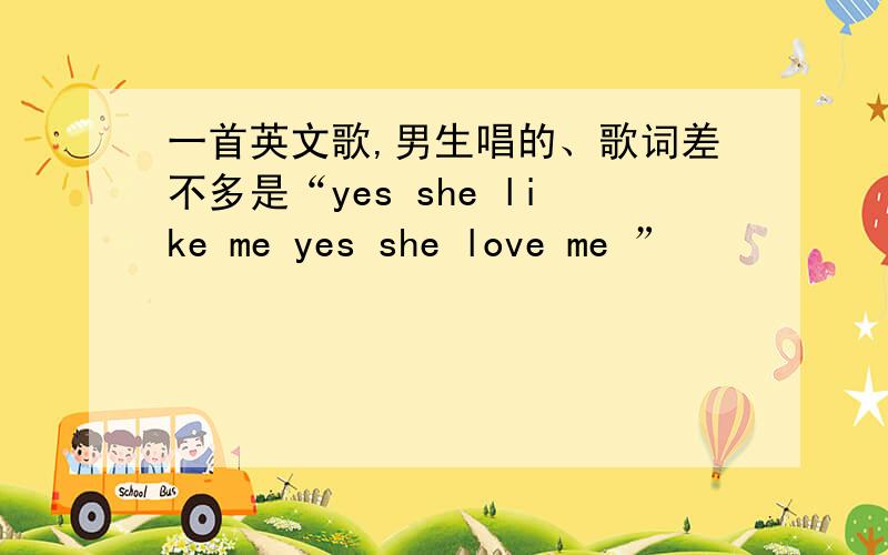 一首英文歌,男生唱的、歌词差不多是“yes she like me yes she love me ”