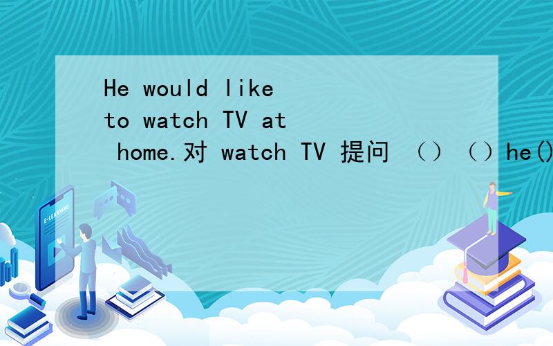 He would like to watch TV at home.对 watch TV 提问 （）（）he()()()