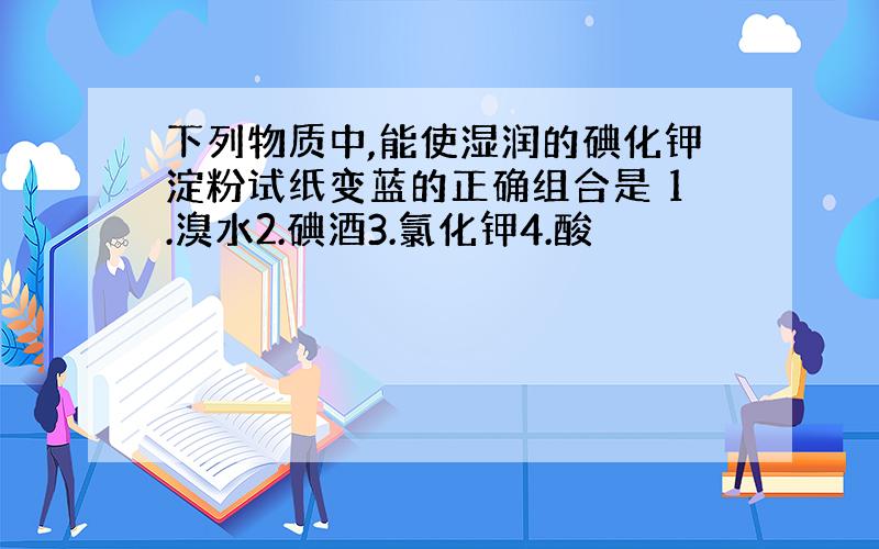 下列物质中,能使湿润的碘化钾淀粉试纸变蓝的正确组合是 1.溴水2.碘酒3.氯化钾4.酸