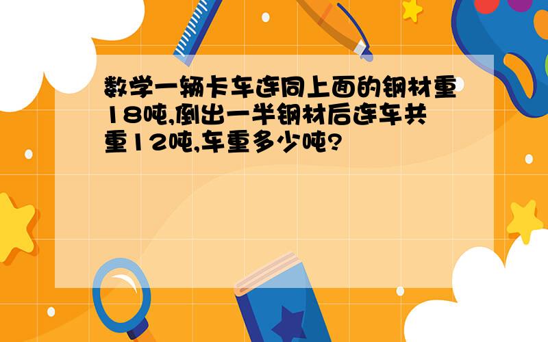 数学一辆卡车连同上面的钢材重18吨,倒出一半钢材后连车共重12吨,车重多少吨?