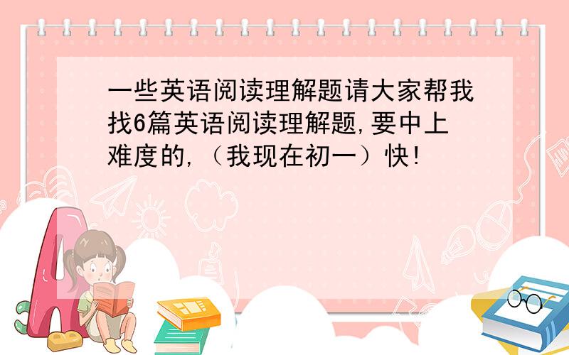 一些英语阅读理解题请大家帮我找6篇英语阅读理解题,要中上难度的,（我现在初一）快!