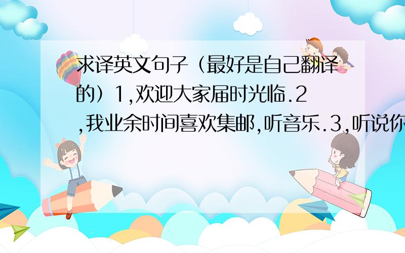 求译英文句子（最好是自己翻译的）1,欢迎大家届时光临.2,我业余时间喜欢集邮,听音乐.3,听说你与贵班同学都在学汉语,我