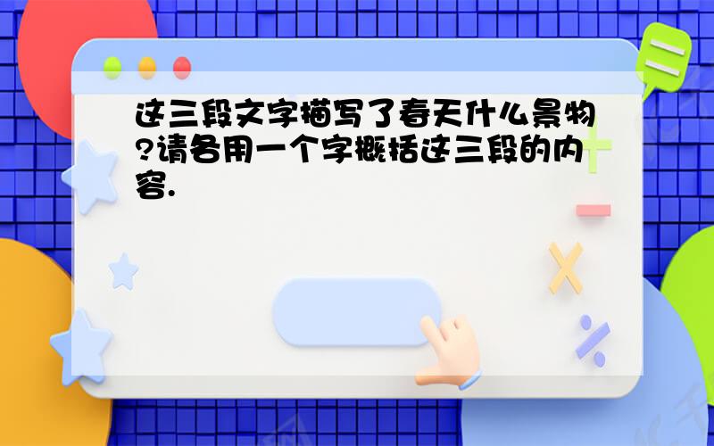 这三段文字描写了春天什么景物?请各用一个字概括这三段的内容.