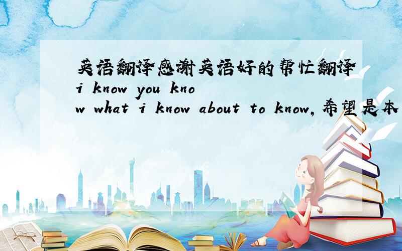 英语翻译感谢英语好的帮忙翻译i know you know what i know about to know，希望是本