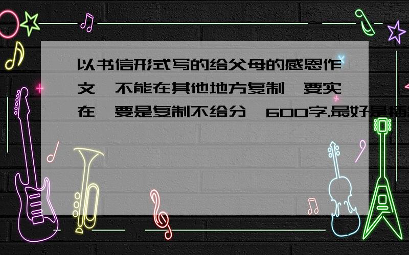 以书信形式写的给父母的感恩作文,不能在其他地方复制,要实在,要是复制不给分,600字.最好是插叙一件感