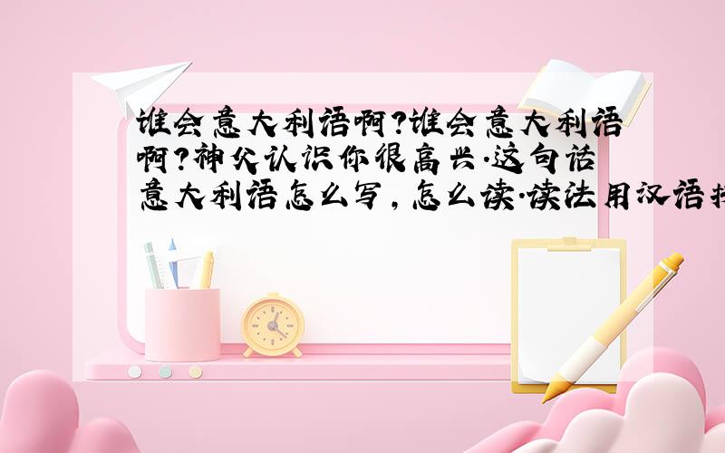 谁会意大利语啊?谁会意大利语啊?神父认识你很高兴.这句话意大利语怎么写,怎么读.读法用汉语拼音标注上.