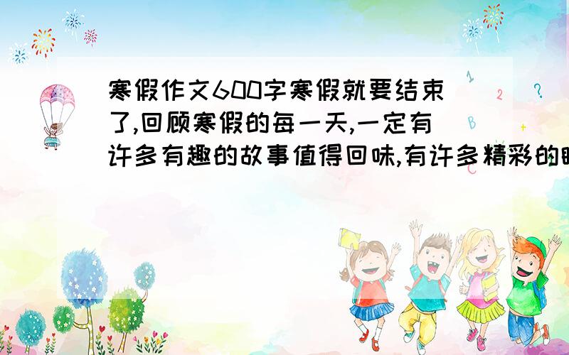 寒假作文600字寒假就要结束了,回顾寒假的每一天,一定有许多有趣的故事值得回味,有许多精彩的瞬间难以忘怀,有许多.拿起手