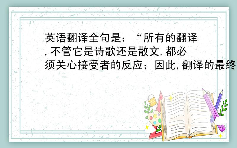 英语翻译全句是：“所有的翻译,不管它是诗歌还是散文,都必须关心接受者的反应；因此,翻译的最终目,从它对观众产生的效果而看