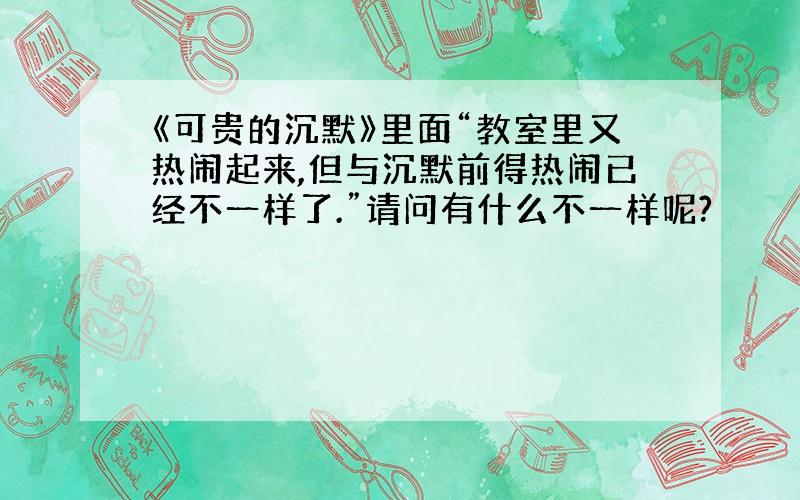 《可贵的沉默》里面“教室里又热闹起来,但与沉默前得热闹已经不一样了.”请问有什么不一样呢?