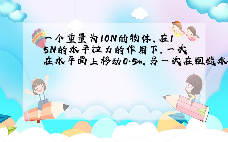 一个重量为10N的物体，在15N的水平拉力的作用下，一次在水平面上移动0.5m，另一次在粗糙水平面上移动相同的距离，粗糙