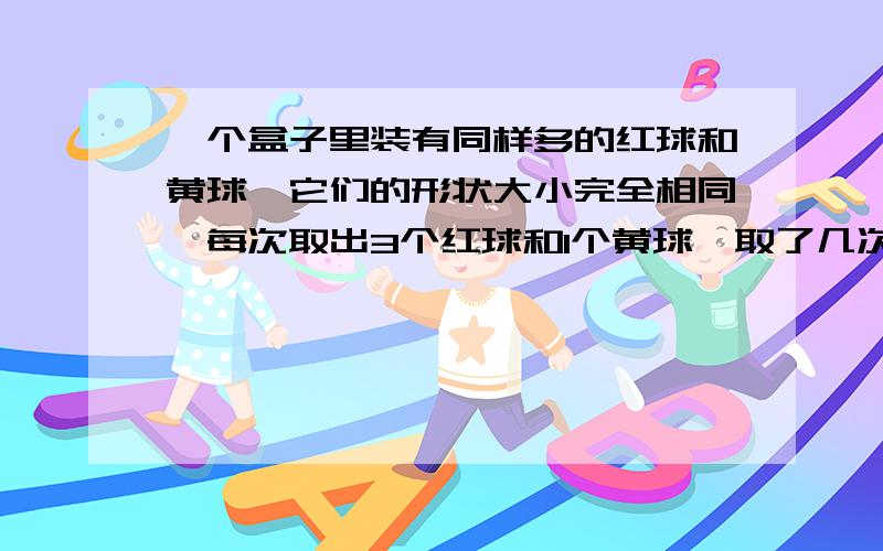 一个盒子里装有同样多的红球和黄球,它们的形状大小完全相同,每次取出3个红球和1个黄球,取了几次后,红球没有了,黄球还剩下