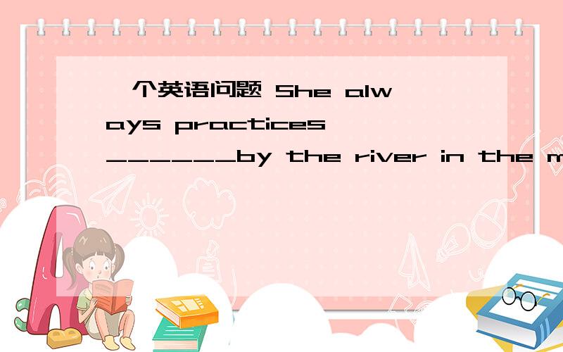 一个英语问题 She always practices ______by the river in the mornin