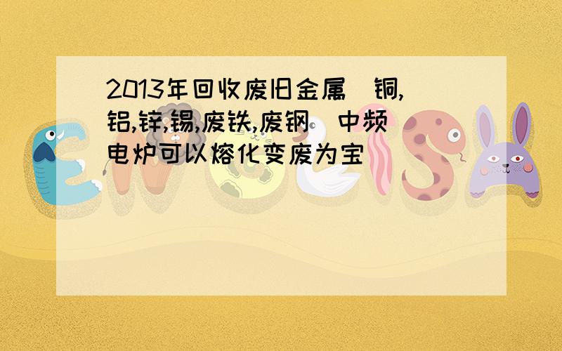 2013年回收废旧金属（铜,铝,锌,锡,废铁,废钢）中频电炉可以熔化变废为宝