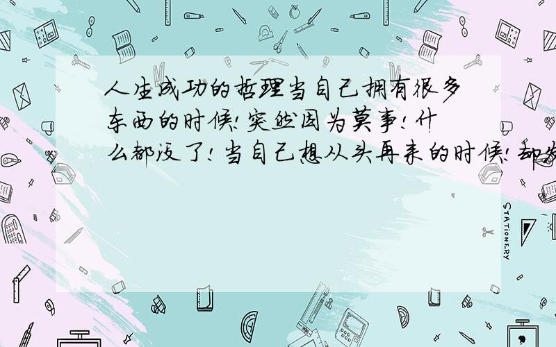 人生成功的哲理当自己拥有很多东西的时候!突然因为莫事!什么都没了!当自己想从头再来的时候!却发现自己没路可走·!眼前很迷