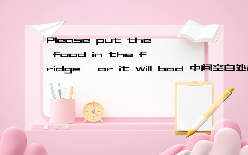 Please put the food in the fridge ,or it will bad 中间空白处应填