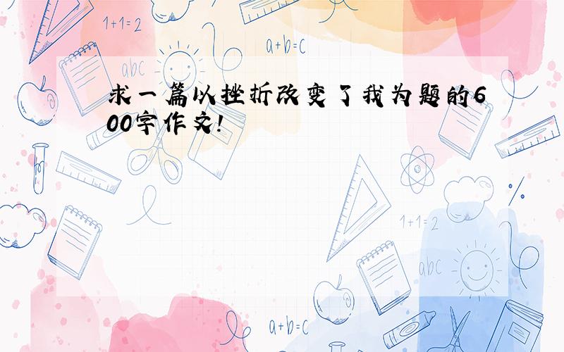 求一篇以挫折改变了我为题的600字作文!