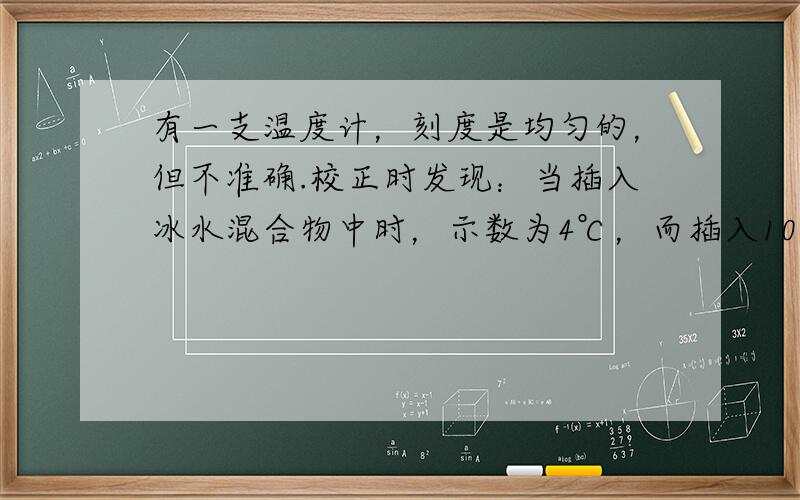 有一支温度计，刻度是均匀的，但不准确.校正时发现：当插入冰水混合物中时，示数为4℃，而插入100℃的沸水中时，其示数为9