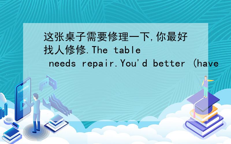 这张桌子需要修理一下,你最好找人修修.The table needs repair.You'd better (have