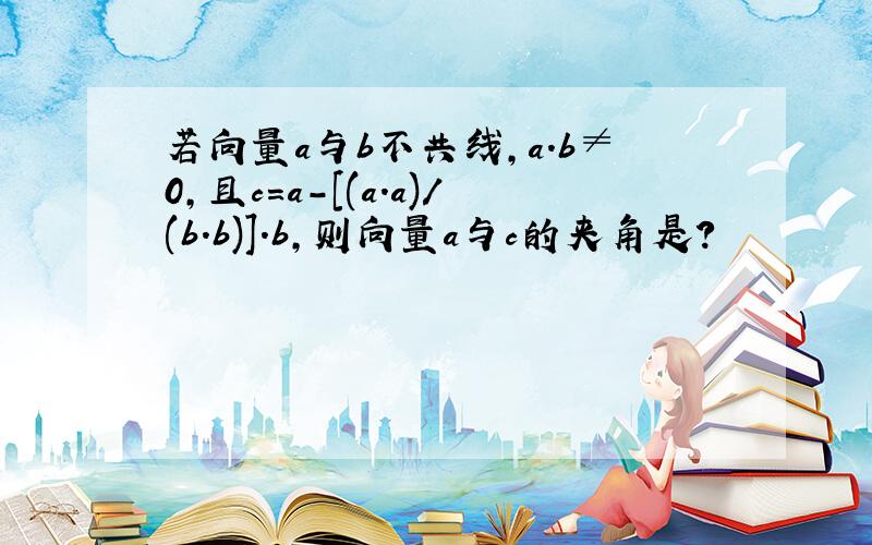 若向量a与b不共线,a.b≠0,且c=a-[(a.a)/(b.b)].b,则向量a与c的夹角是?