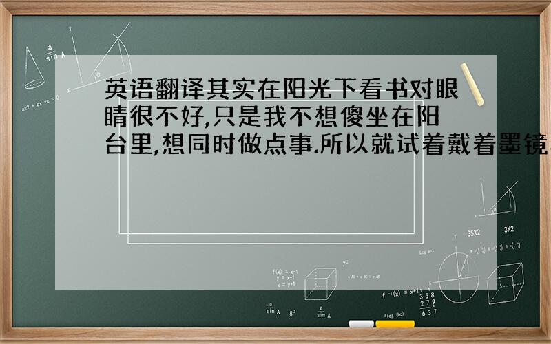 英语翻译其实在阳光下看书对眼睛很不好,只是我不想傻坐在阳台里,想同时做点事.所以就试着戴着墨镜和防电脑辐射眼镜和近视眼镜